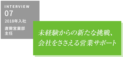 INTERVIEW05 2018年入社 直需営業部・主任　未経験からの新たな挑戦、会社をささえる営業サポート