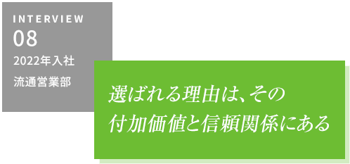 INTERVIEW08 2022年入社 流通営業部　選ばれる理由は、その付加価値と信頼関係にある